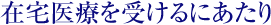 在宅医療を受けるにあたって